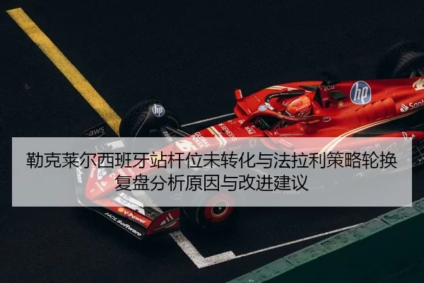 勒克莱尔西班牙站杆位未转化与法拉利策略轮换复盘分析原因与改进建议