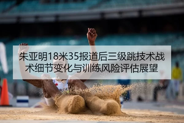 朱亚明18米35报道后三级跳技术战术细节变化与训练风险评估展望